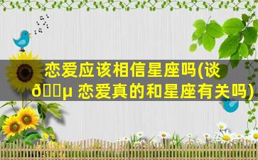恋爱应该相信星座吗(谈 🐵 恋爱真的和星座有关吗)